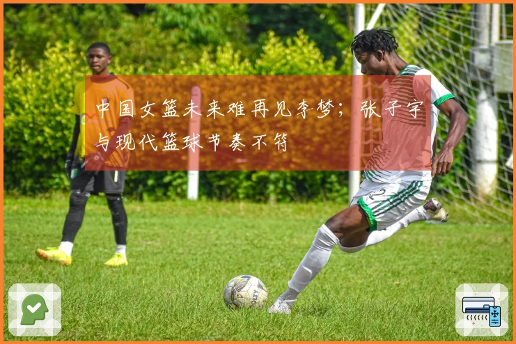 中国女篮未来难再见李梦；张子宇与现代篮球节奏不符