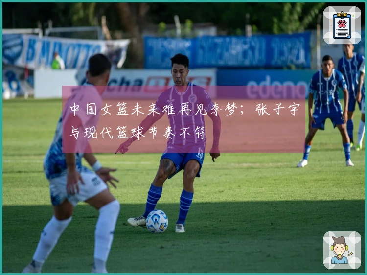 中国女篮未来难再见李梦；张子宇与现代篮球节奏不符