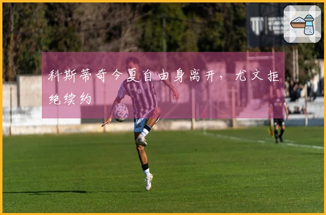 科斯蒂奇今夏自由身离开，尤文拒绝续约