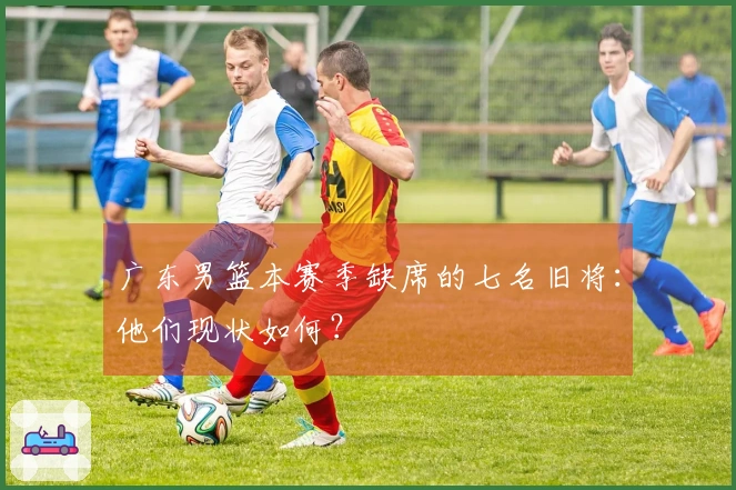 广东男篮本赛季缺席的七名旧将：他们现状如何？