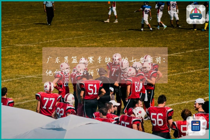 广东男篮本赛季缺席的七名旧将：他们现状如何？