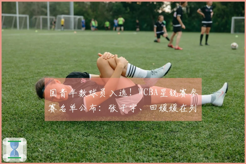 国青半数球员入选！WCBA星锐赛参赛名单公布：张子宇、田媛媛在列