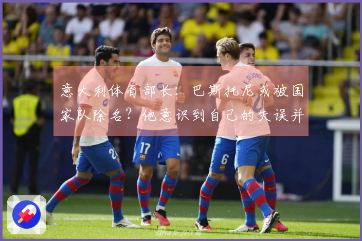 意大利体育部长：巴斯托尼或被国家队除名？他意识到自己的失误并保持冷静