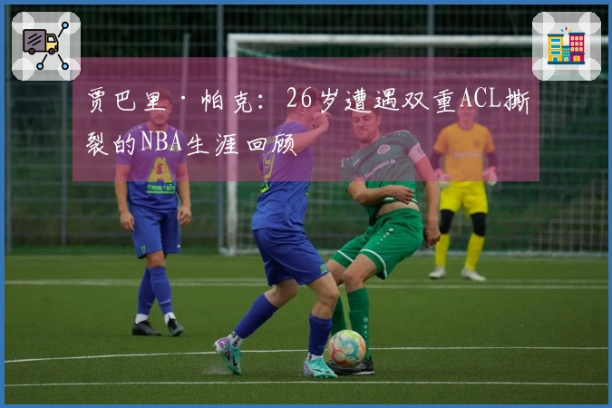 贾巴里·帕克：26岁遭遇双重ACL撕裂的NBA生涯回顾