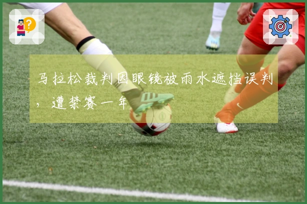 马拉松裁判因眼镜被雨水遮挡误判，遭禁赛一年