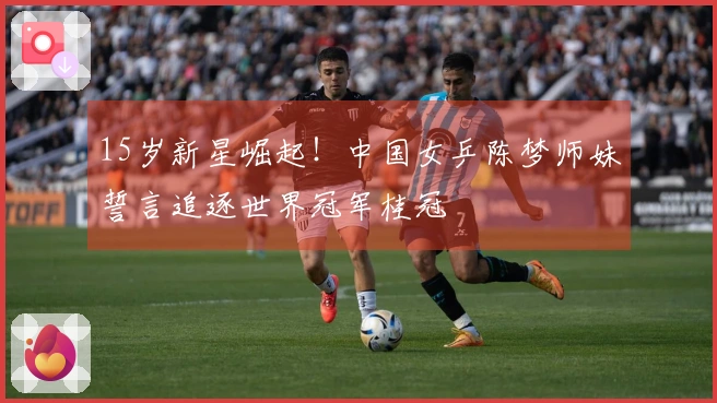 15岁新星崛起！中国女乒陈梦师妹誓言追逐世界冠军桂冠