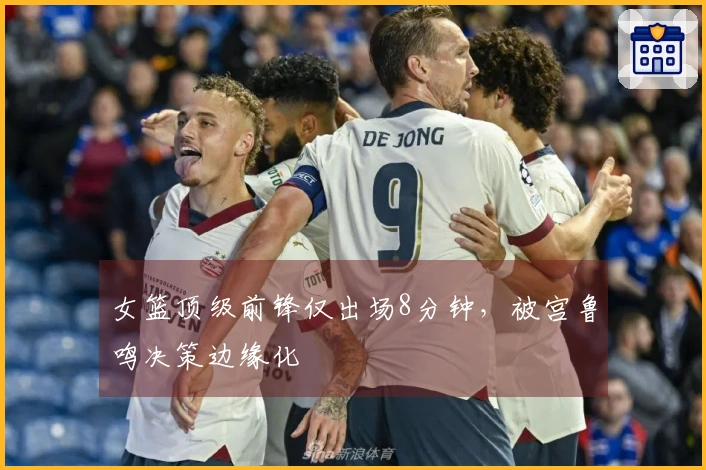 女篮顶级前锋仅出场8分钟，被宫鲁鸣决策边缘化