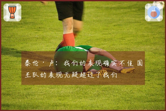 泰伦·卢：我们的表现确实不佳 国王队的表现无疑超过了我们