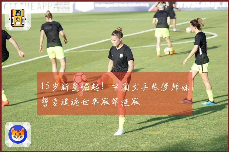 15岁新星崛起！中国女乒陈梦师妹誓言追逐世界冠军桂冠