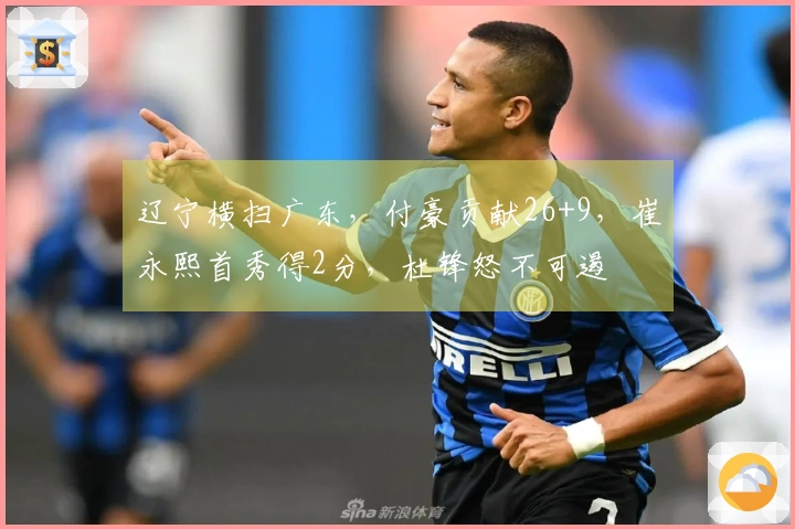 辽宁横扫广东，付豪贡献26+9，崔永熙首秀得2分，杜锋怒不可遏