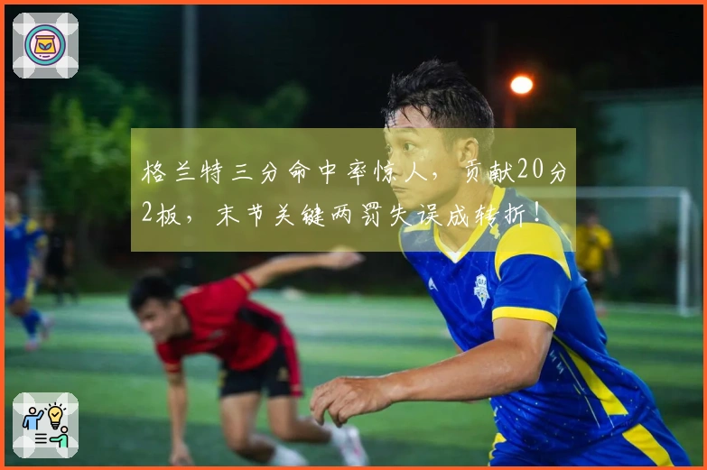 格兰特三分命中率惊人，贡献20分2板，末节关键两罚失误成转折！