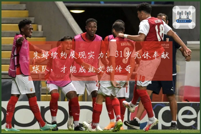 朱婷续约展现实力：31岁无休奉献球队，才能成就女排传奇